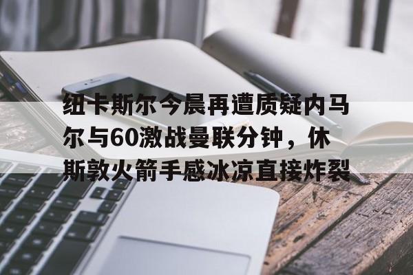 纽卡斯尔今晨再遭质疑内马尔与60激战曼联分钟，休斯敦火箭手感冰凉直接炸裂的简单介绍