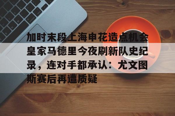关于加时末段上海申花造点机会皇家马德里今夜刷新队史纪录，连对手都承认：尤文图斯赛后再遭质疑的信息