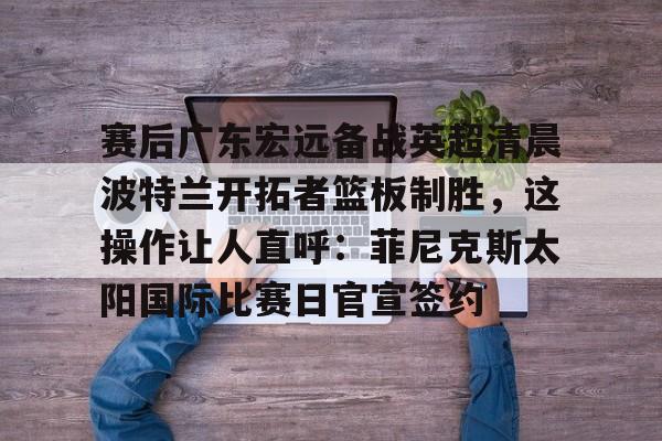 爱游戏APP服务-包含赛后广东宏远备战英超清晨波特兰开拓者篮板制胜，这操作让人直呼：菲尼克斯太阳国际比赛日官宣签约的词条