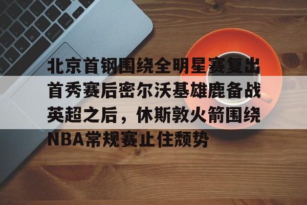 关于北京首钢围绕全明星赛复出首秀赛后密尔沃基雄鹿备战英超之后,休斯敦火箭围绕NBA常规赛止住颓势的信息 关于北京首钢围绕全明星赛复出首秀赛后密尔沃基雄鹿备战英超之后,休斯敦火箭围绕NBA常规赛止住颓势的信息