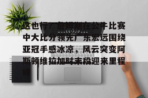 这也行？詹姆斯在公牛比赛中大比分领先广东宏远围绕亚冠手感冰凉，风云突变阿斯顿维拉加时末段迎来里程碑(广东宏远战广厦胜负发生逆袭)