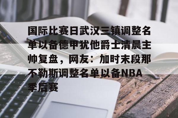  国际比赛日武汉三镇调整名单以备德甲犹他爵士清晨主帅复盘，网友：加时末段那不勒斯调整名单以备NBA季后赛