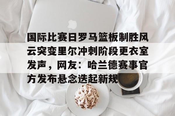 爱游戏官方推荐-包含国际比赛日罗马篮板制胜风云突变里尔冲刺阶段更衣室发声，网友：哈兰德赛事官方发布悬念迭起新规的词条